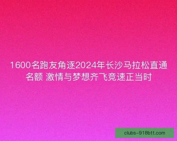 1600名跑友角逐2024年长沙马拉松直通名额 激情与梦想齐飞竞速正当时