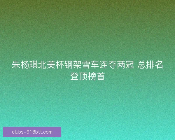朱杨琪北美杯钢架雪车连夺两冠 总排名登顶榜首 朱杨琪北美杯钢架雪车连夺两冠 总排名登顶榜首