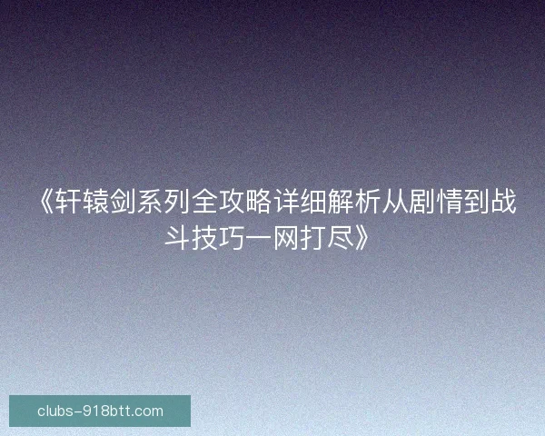 《轩辕剑系列全攻略详细解析从剧情到战斗技巧一网打尽》 《轩辕剑系列全攻略详细解析从剧情到战斗技巧一网打尽》