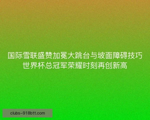 国际雪联盛赞加冕大跳台与坡面障碍技巧世界杯总冠军荣耀时刻再创新高