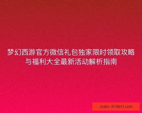 梦幻西游官方微信礼包独家限时领取攻略与福利大全最新活动解析指南 梦幻西游官方微信礼包独家限时领取攻略与福利大全最新活动解析指南