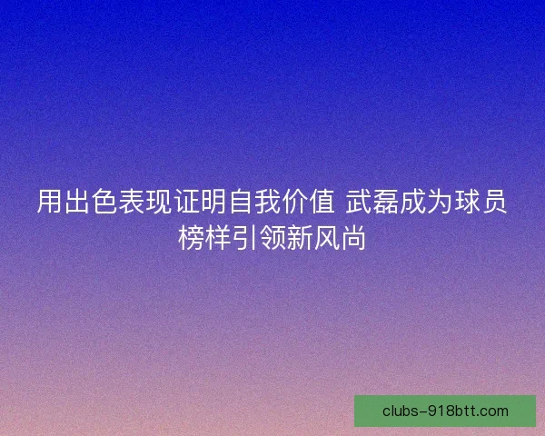 用出色表现证明自我价值 武磊成为球员榜样引领新风尚 用出色表现证明自我价值 武磊成为球员榜样引领新风尚