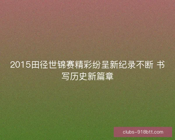 2015田径世锦赛精彩纷呈新纪录不断 书写历史新篇章 2015田径世锦赛精彩纷呈新纪录不断 书写历史新篇章
