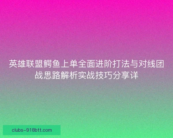 英雄联盟鳄鱼上单全面进阶打法与对线团战思路解析实战技巧分享详