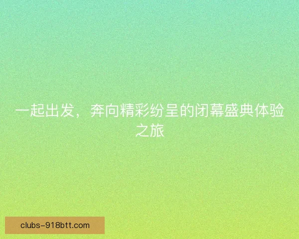 一起出发，奔向精彩纷呈的闭幕盛典体验之旅