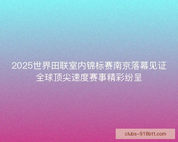 2025世界田联室内锦标赛南京落幕见证全球顶尖速度赛事精彩纷呈 2025世界田联室内锦标赛南京落幕见证全球顶尖速度赛事精彩纷呈